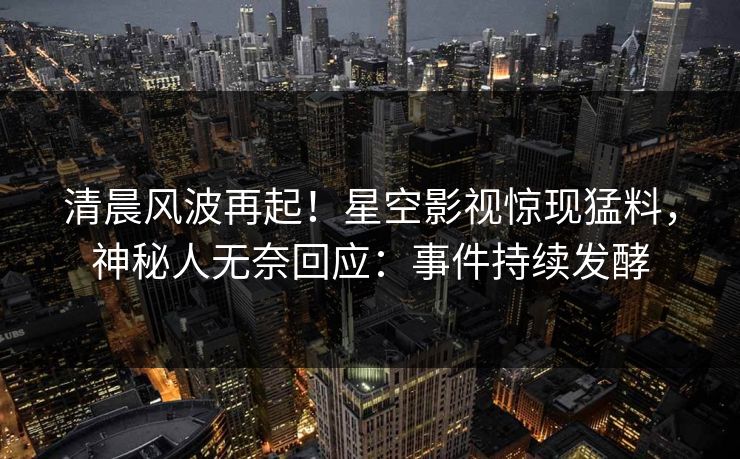 清晨风波再起！星空影视惊现猛料，神秘人无奈回应：事件持续发酵