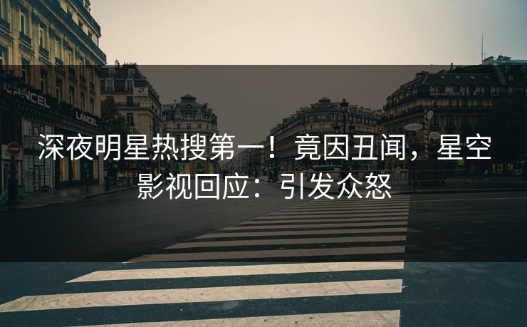 深夜明星热搜第一！竟因丑闻，星空影视回应：引发众怒