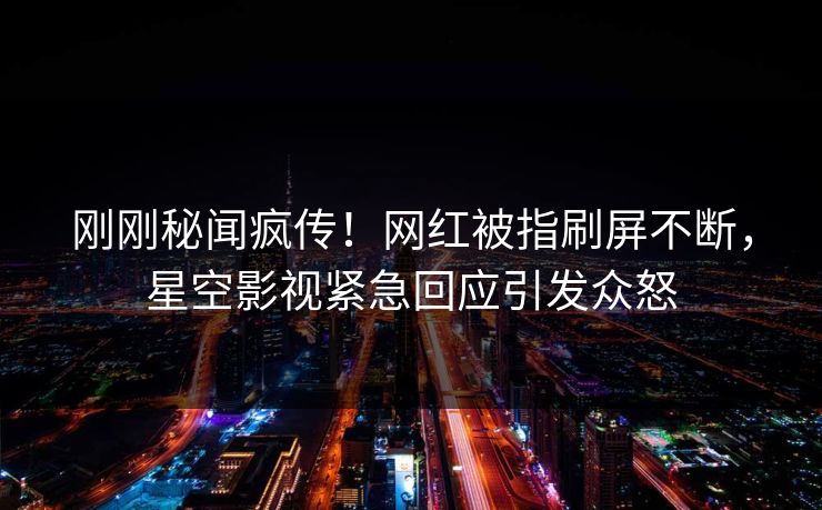 刚刚秘闻疯传！网红被指刷屏不断，星空影视紧急回应引发众怒