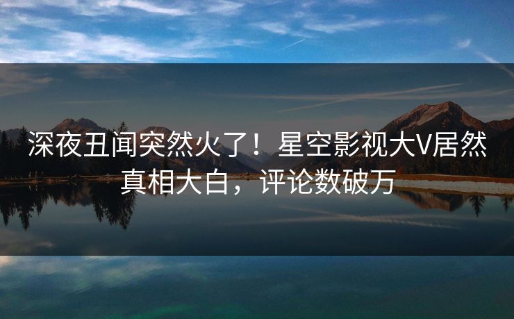 深夜丑闻突然火了！星空影视大V居然真相大白，评论数破万