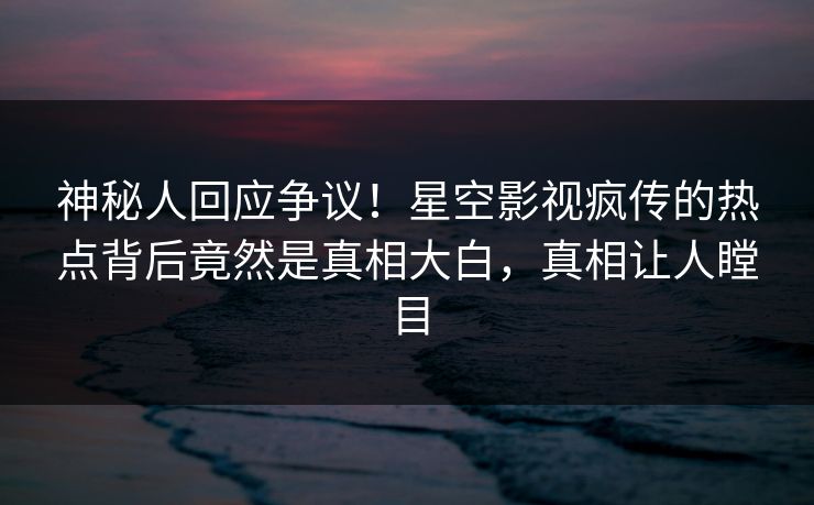 神秘人回应争议！星空影视疯传的热点背后竟然是真相大白，真相让人瞠目