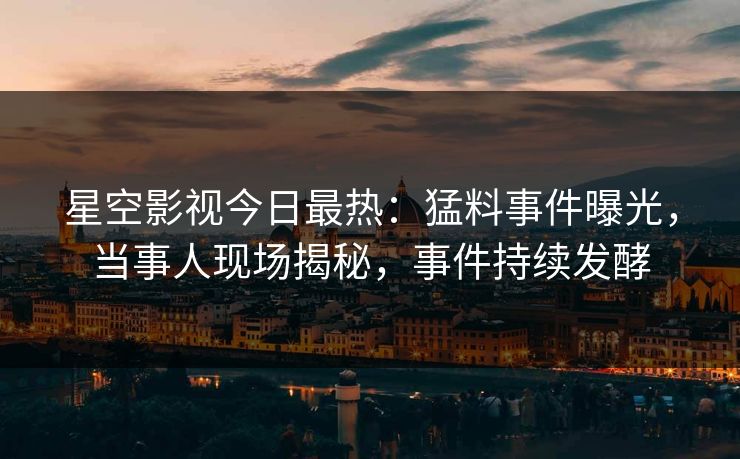 星空影视今日最热：猛料事件曝光，当事人现场揭秘，事件持续发酵