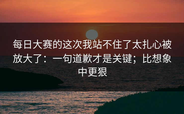 每日大赛的这次我站不住了太扎心被放大了：一句道歉才是关键；比想象中更狠