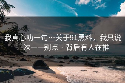 我真心劝一句…关于91黑料，我只说一次——别点 · 背后有人在推