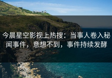 今晨星空影视上热搜：当事人卷入秘闻事件，意想不到，事件持续发酵