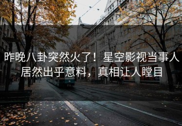 昨晚八卦突然火了！星空影视当事人居然出乎意料，真相让人瞠目