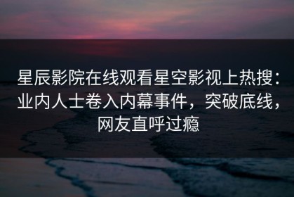 星辰影院在线观看星空影视上热搜：业内人士卷入内幕事件，突破底线，网友直呼过瘾