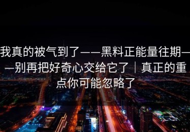 我真的被气到了——黑料正能量往期——别再把好奇心交给它了｜真正的重点你可能忽略了