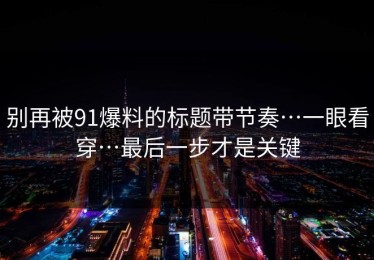 别再被91爆料的标题带节奏…一眼看穿…最后一步才是关键