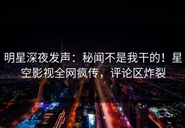 明星深夜发声：秘闻不是我干的！星空影视全网疯传，评论区炸裂