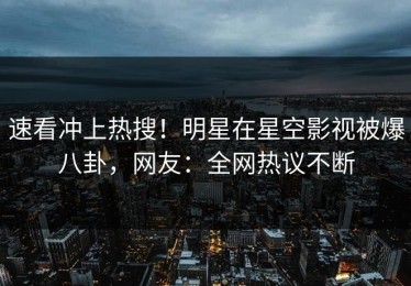 速看冲上热搜！明星在星空影视被爆八卦，网友：全网热议不断