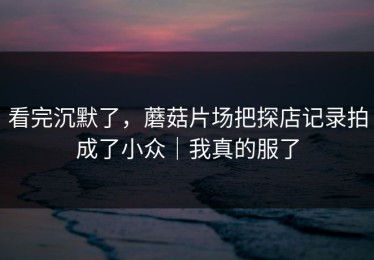 看完沉默了，蘑菇片场把探店记录拍成了小众｜我真的服了