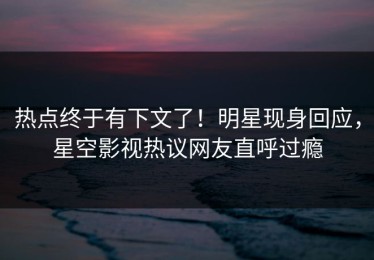 热点终于有下文了！明星现身回应，星空影视热议网友直呼过瘾