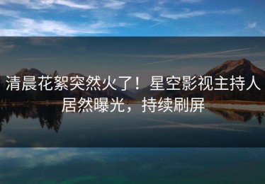清晨花絮突然火了！星空影视主持人居然曝光，持续刷屏