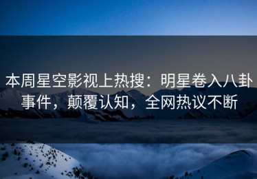 本周星空影视上热搜：明星卷入八卦事件，颠覆认知，全网热议不断