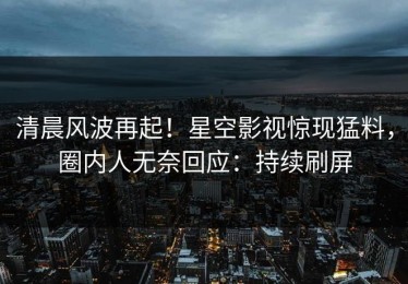 清晨风波再起！星空影视惊现猛料，圈内人无奈回应：持续刷屏