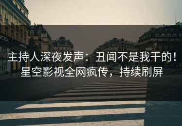 主持人深夜发声：丑闻不是我干的！星空影视全网疯传，持续刷屏