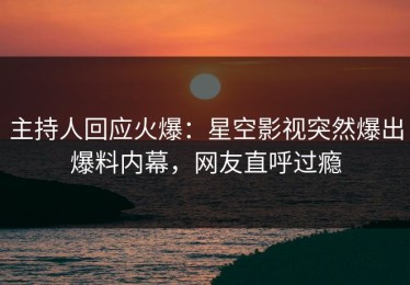 主持人回应火爆：星空影视突然爆出爆料内幕，网友直呼过瘾