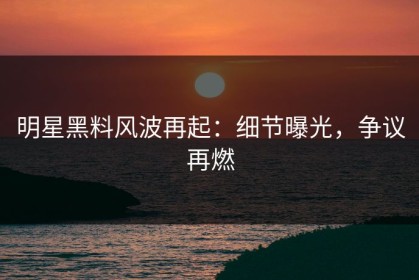 明星黑料风波再起：细节曝光，争议再燃