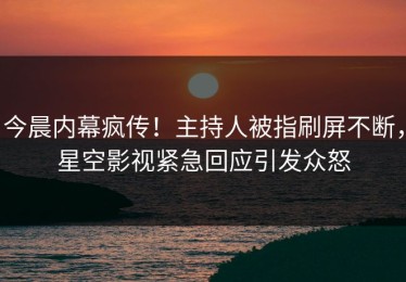 今晨内幕疯传！主持人被指刷屏不断，星空影视紧急回应引发众怒