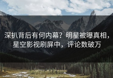 深扒背后有何内幕？明星被曝真相，星空影视刷屏中，评论数破万