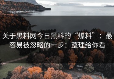 关于黑料网今日黑料的“爆料”：最容易被忽略的一步：整理给你看