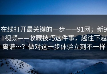在线打开最关键的一步——91网；新91视频——收藏技巧这件事，越往下越离谱…？做对这一步体验立刻不一样
