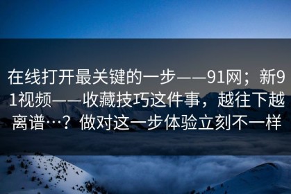 在线打开最关键的一步——91网；新91视频——收藏技巧这件事，越往下越离谱…？做对这一步体验立刻不一样