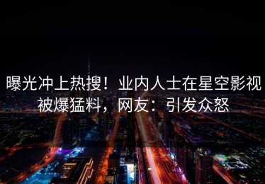 曝光冲上热搜！业内人士在星空影视被爆猛料，网友：引发众怒