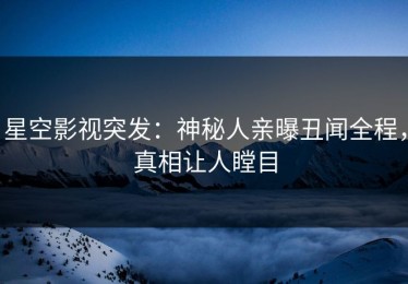 星空影视突发：神秘人亲曝丑闻全程，真相让人瞠目