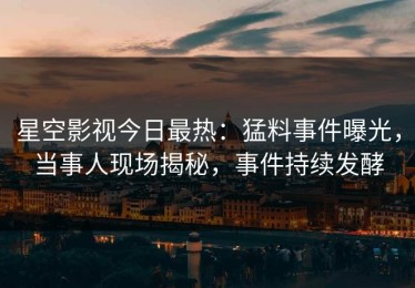 星空影视今日最热：猛料事件曝光，当事人现场揭秘，事件持续发酵