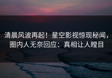 清晨风波再起！星空影视惊现秘闻，圈内人无奈回应：真相让人瞠目