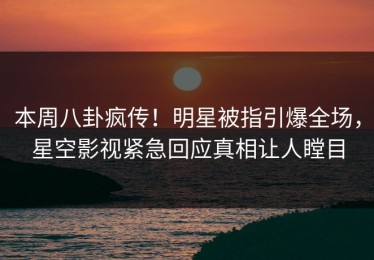 本周八卦疯传！明星被指引爆全场，星空影视紧急回应真相让人瞠目