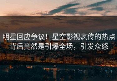 明星回应争议！星空影视疯传的热点背后竟然是引爆全场，引发众怒