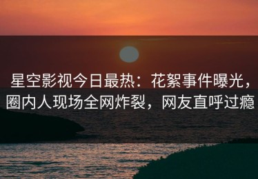 星空影视今日最热：花絮事件曝光，圈内人现场全网炸裂，网友直呼过瘾
