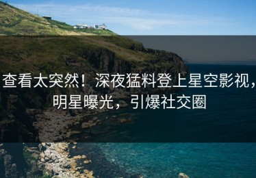 查看太突然！深夜猛料登上星空影视，明星曝光，引爆社交圈