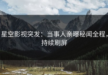 星空影视突发：当事人亲曝秘闻全程，持续刷屏