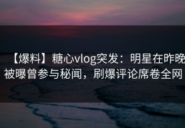 【爆料】糖心vlog突发：明星在昨晚被曝曾参与秘闻，刷爆评论席卷全网