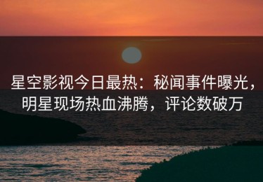 星空影视今日最热：秘闻事件曝光，明星现场热血沸腾，评论数破万