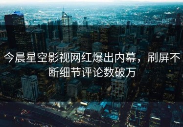 今晨星空影视网红爆出内幕，刷屏不断细节评论数破万