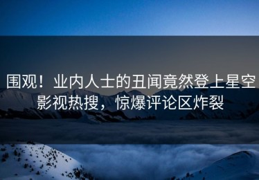 围观！业内人士的丑闻竟然登上星空影视热搜，惊爆评论区炸裂