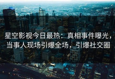 星空影视今日最热：真相事件曝光，当事人现场引爆全场，引爆社交圈