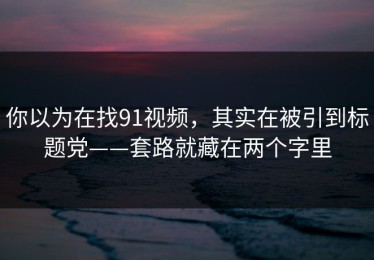 你以为在找91视频，其实在被引到标题党——套路就藏在两个字里