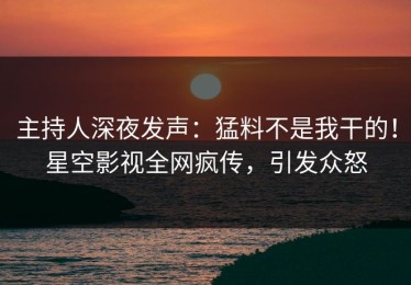 主持人深夜发声：猛料不是我干的！星空影视全网疯传，引发众怒
