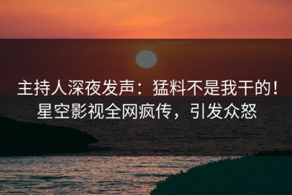 主持人深夜发声：猛料不是我干的！星空影视全网疯传，引发众怒