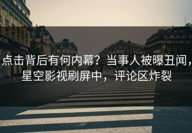 点击背后有何内幕？当事人被曝丑闻，星空影视刷屏中，评论区炸裂
