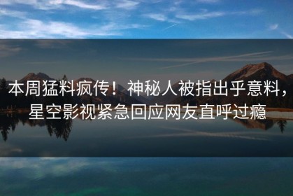 本周猛料疯传！神秘人被指出乎意料，星空影视紧急回应网友直呼过瘾