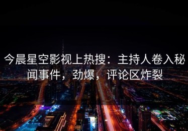 今晨星空影视上热搜：主持人卷入秘闻事件，劲爆，评论区炸裂