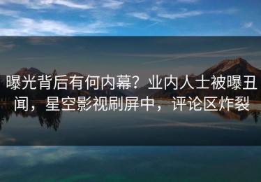 曝光背后有何内幕？业内人士被曝丑闻，星空影视刷屏中，评论区炸裂