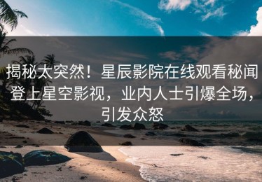 揭秘太突然！星辰影院在线观看秘闻登上星空影视，业内人士引爆全场，引发众怒
